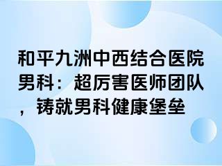 和平九洲中西结合医院男科：超厉害医师团队，铸就男科健康堡垒