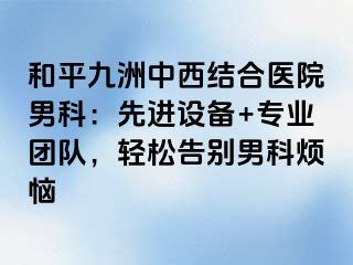 和平九洲中西结合医院男科：先进设备+专业团队，轻松告别男科烦恼