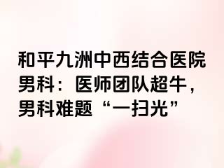 和平九洲中西结合医院男科：医师团队超牛，男科难题“一扫光”