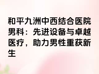 和平九洲中西结合医院男科：先进设备与卓越医疗，助力男性重获新生