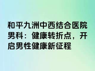 和平九洲中西结合医院男科：健康转折点，开启男性健康新征程