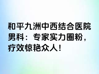 和平九洲中西结合医院男科：专家实力圈粉，疗效惊艳众人！