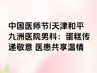 中国医师节|天津和平九洲医院男科：蛋糕传递敬意 医患共享温情