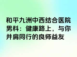 和平九洲中西结合医院男科：健康路上，与你并肩同行的良师益友