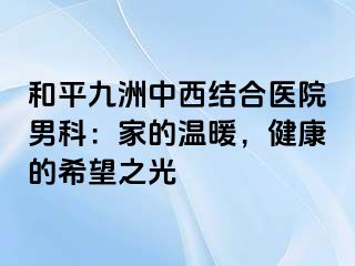 和平九洲中西结合医院男科：家的温暖，健康的希望之光