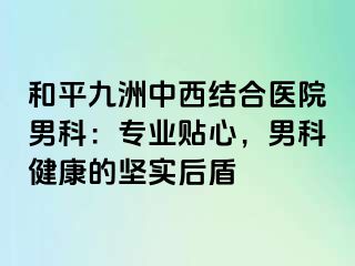 和平九洲中西结合医院男科：专业贴心，男科健康的坚实后盾