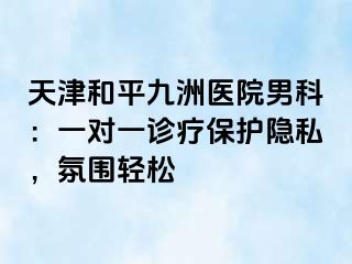 天津和平九洲医院男科：一对一诊疗保护隐私，氛围轻松