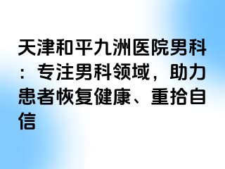 天津和平九洲医院男科：专注男科领域，助力患者恢复健康、重拾自信