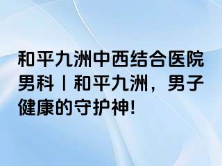 和平九洲中西结合医院男科｜和平九洲，男子健康的守护神!