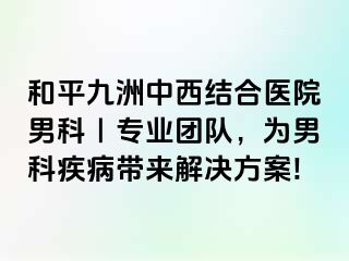和平九洲中西结合医院男科｜专业团队，为男科疾病带来解决方案!