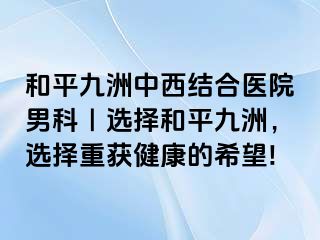 和平九洲中西结合医院男科｜选择和平九洲，选择重获健康的希望!