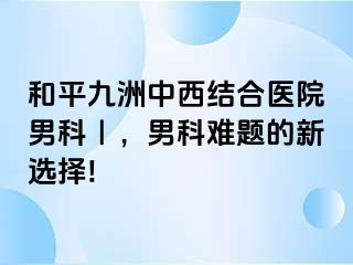 和平九洲中西结合医院男科｜，男科难题的新选择!