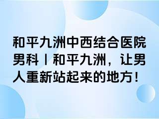 和平九洲中西结合医院男科｜和平九洲，让男人重新站起来的地方！