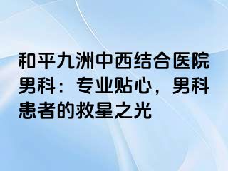 和平九洲中西结合医院男科：专业贴心，男科患者的救星之光