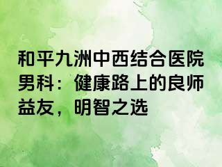 和平九洲中西结合医院男科：健康路上的良师益友，明智之选