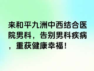 来和平九洲中西结合医院男科，告别男科疾病，重获健康幸福！