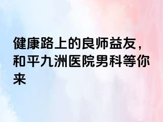 健康路上的良师益友，和平九洲医院男科等你来