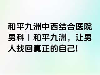 和平九洲中西结合医院男科｜和平九洲，让男人找回真正的自己!