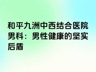 和平九洲中西结合医院男科：男性健康的坚实后盾
