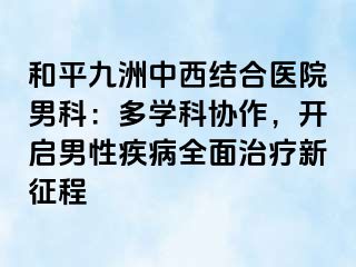 和平九洲中西结合医院男科：多学科协作，开启男性疾病全面治疗新征程