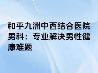 和平九洲中西结合医院男科：专业解决男性健康难题