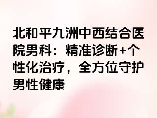 北和平九洲中西结合医院男科：精准诊断+个性化治疗，全方位守护男性健康