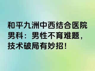 和平九洲中西结合医院男科：男性不育难题，技术破局有妙招！