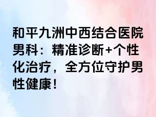 和平九洲中西结合医院男科：精准诊断+个性化治疗，全方位守护男性健康！