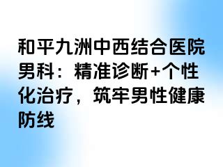 和平九洲中西结合医院男科：精准诊断+个性化治疗，筑牢男性健康防线