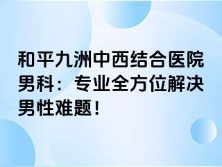 和平九洲中西结合医院男科：专业全方位解决男性难题！