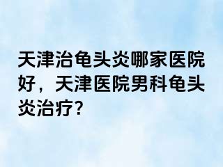 天津治龟头炎哪家医院好，天津医院男科龟头炎治疗？