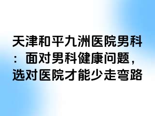 天津和平九洲医院男科：面对男科健康问题，选对医院才能少走弯路