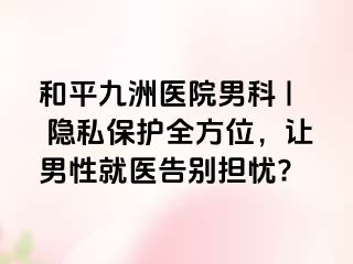 和平九洲医院男科 | 隐私保护全方位，让男性就医告别担忧?