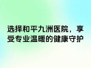 选择和平九洲医院，享受专业温暖的健康守护