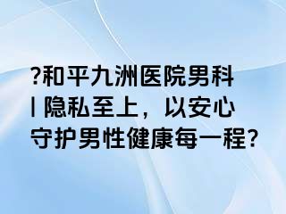 ?和平九洲医院男科 | 隐私至上，以安心守护男性健康每一程?