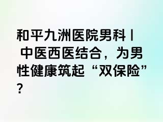 和平九洲医院男科 | 中医西医结合，为男性健康筑起“双保险”?