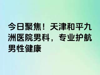 今日聚焦！天津和平九洲医院男科，专业护航男性健康