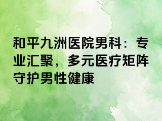 和平九洲医院男科：专业汇聚，多元医疗矩阵守护男性健康