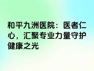 和平九洲医院：医者仁心，汇聚专业力量守护健康之光