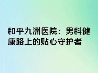 和平九洲医院：男科健康路上的贴心守护者