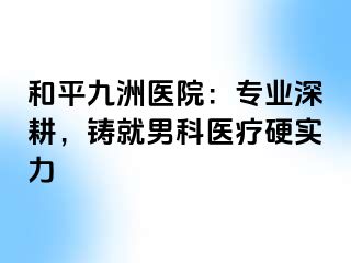 和平九洲医院：专业深耕，铸就男科医疗硬实力