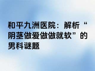 和平九洲医院：解析“阴茎做爱做做就软”的男科谜题