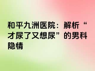 和平九洲医院：解析“才尿了又想尿”的男科隐情