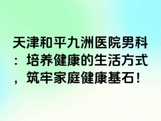 天津和平九洲医院男科：培养健康的生活方式，筑牢家庭健康基石！