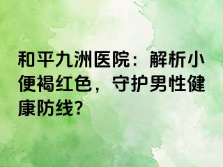 和平九洲医院：解析小便褐红色，守护男性健康防线?