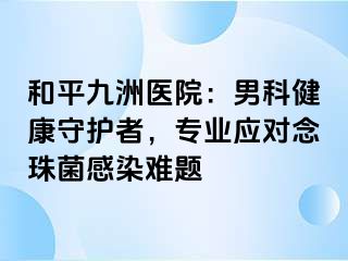 和平九洲医院：男科健康守护者，专业应对念珠菌感染难题