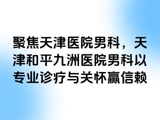 聚焦天津医院男科，天津和平九洲医院男科以专业诊疗与关怀赢信赖