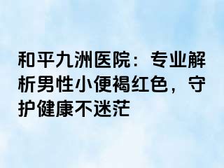 和平九洲医院：专业解析男性小便褐红色，守护健康不迷茫
