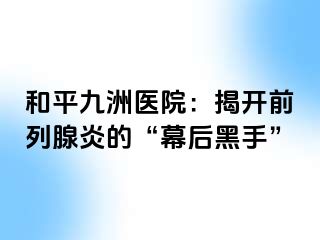 和平九洲医院：揭开前列腺炎的“幕后黑手”