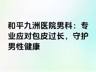 和平九洲医院男科：专业应对包皮过长，守护男性健康